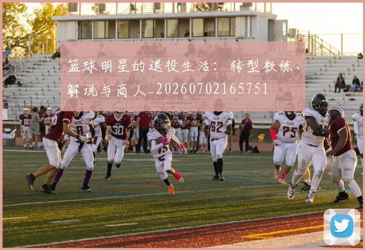 篮球明星的退役生活：转型教练、解说与商人_20260702165751