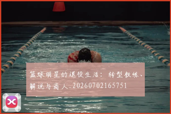 篮球明星的退役生活:转型教练、解说与商人_20260702165751